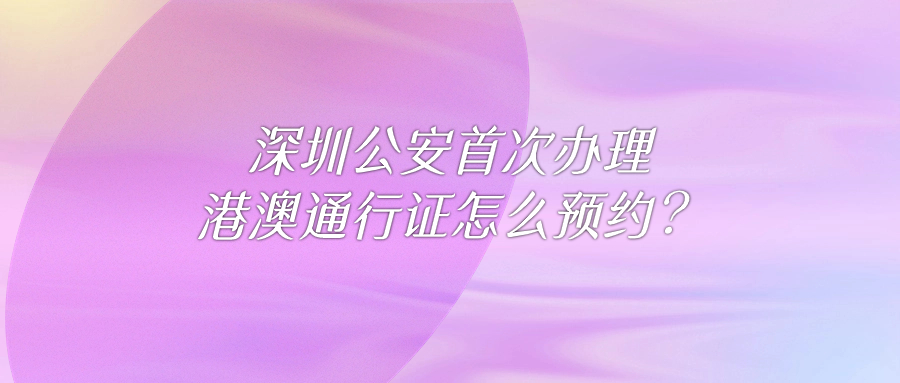 深圳公安首次办理港澳通行证怎么预约