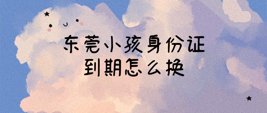 东莞户口的小孩身份证到期怎么换